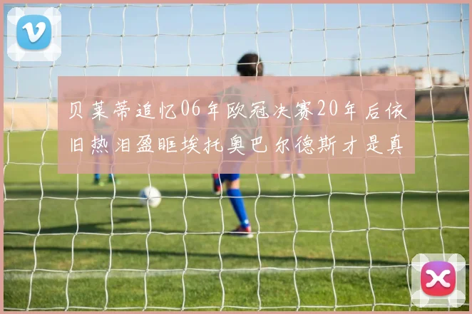 贝莱蒂追忆06年欧冠决赛20年后依旧热泪盈眶埃托奥巴尔德斯才是真正的英雄