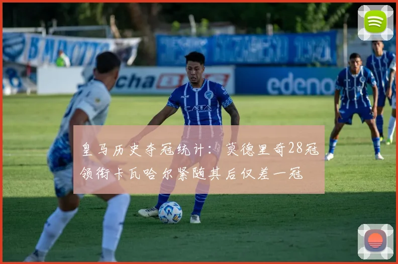 皇马历史夺冠统计：莫德里奇28冠领衔卡瓦哈尔紧随其后仅差一冠