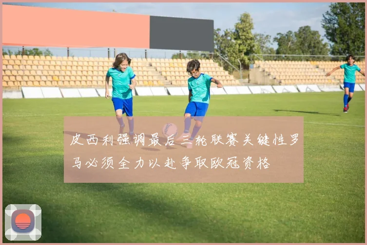 皮西利强调最后三轮联赛关键性罗马必须全力以赴争取欧冠资格