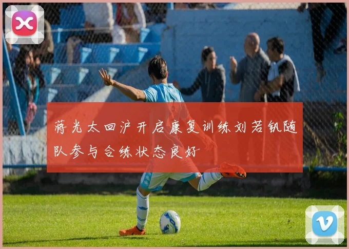 蒋光太回沪开启康复训练刘若钒随队参与合练状态良好