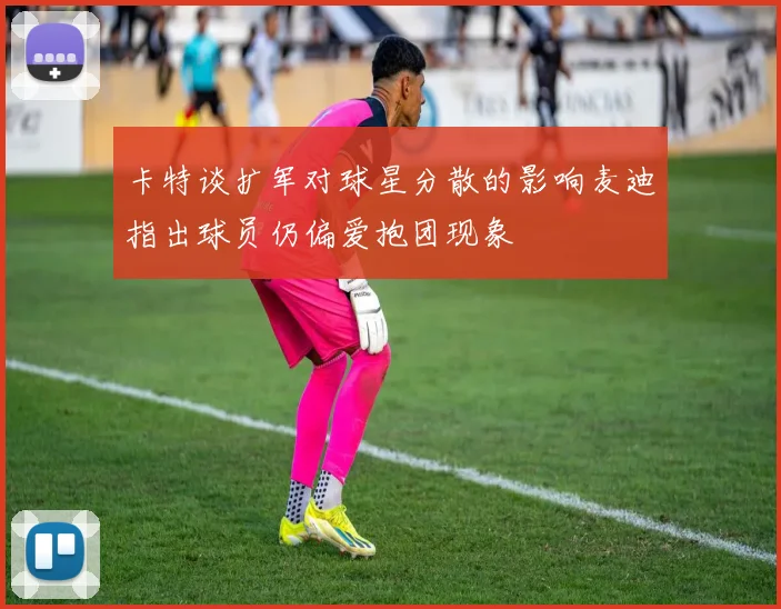 卡特谈扩军对球星分散的影响麦迪指出球员仍偏爱抱团现象