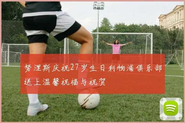 努涅斯庆祝27岁生日利物浦俱乐部送上温馨祝福与祝贺