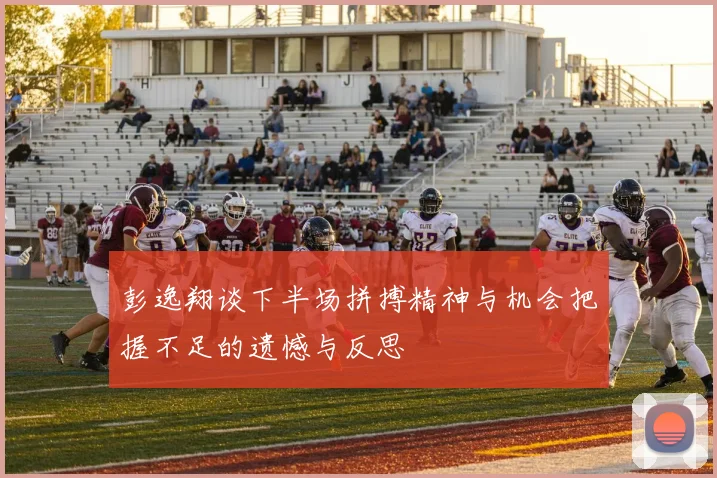 彭逸翔谈下半场拼搏精神与机会把握不足的遗憾与反思
