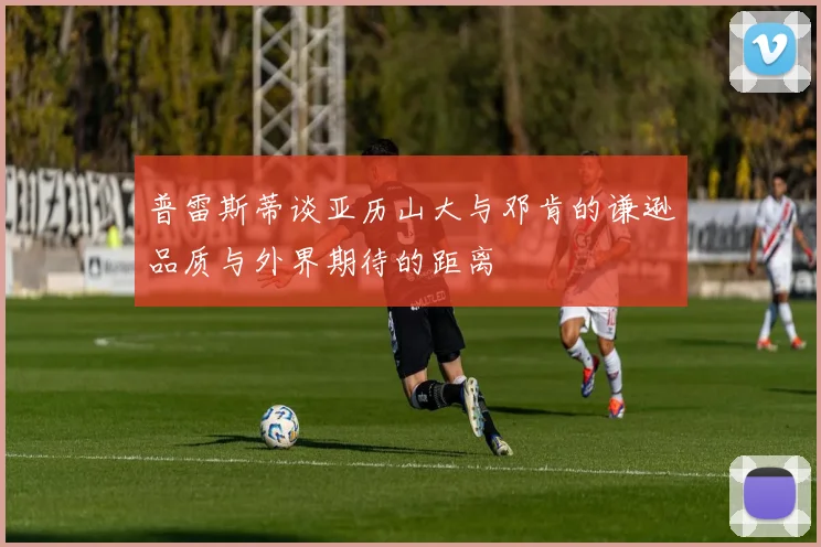 普雷斯蒂谈亚历山大与邓肯的谦逊品质与外界期待的距离