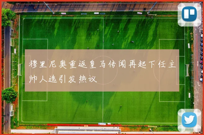 穆里尼奥重返皇马传闻再起下任主帅人选引发热议