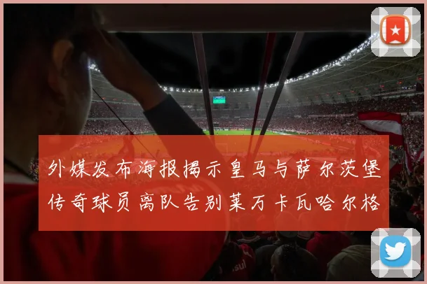 外媒发布海报揭示皇马与萨尔茨堡传奇球员离队告别莱万卡瓦哈尔格列兹曼