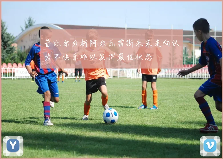 普比尔分析阿尔瓦雷斯未来走向认为不快乐难以发挥最佳状态