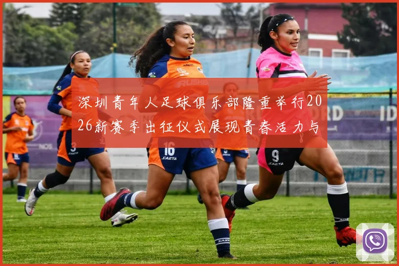 深圳青年人足球俱乐部隆重举行2026新赛季出征仪式展现青春活力与拼搏精神