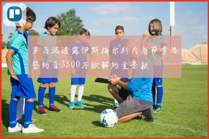 罗马诺透露伊斯梅尔科内与萨索洛签约含3500万欧解约金条款
