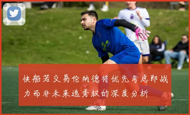 快船若交易伦纳德将优先考虑即战力而非未来选秀权的深度分析
