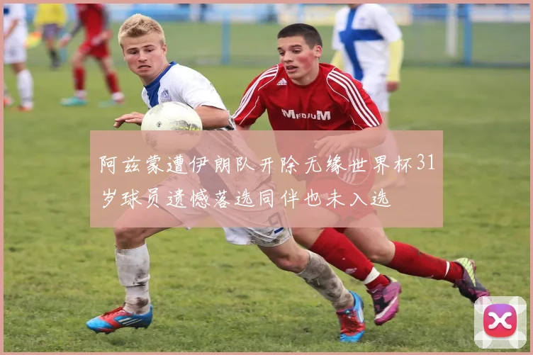 阿兹蒙遭伊朗队开除无缘世界杯31岁球员遗憾落选同伴也未入选