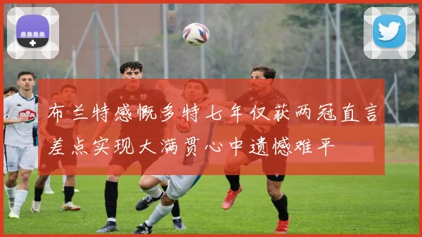 布兰特感慨多特七年仅获两冠直言差点实现大满贯心中遗憾难平