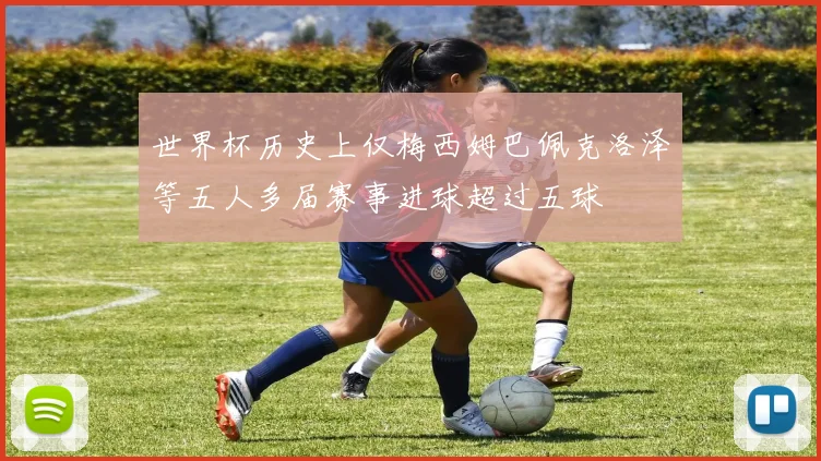 世界杯历史上仅梅西姆巴佩克洛泽等五人多届赛事进球超过五球