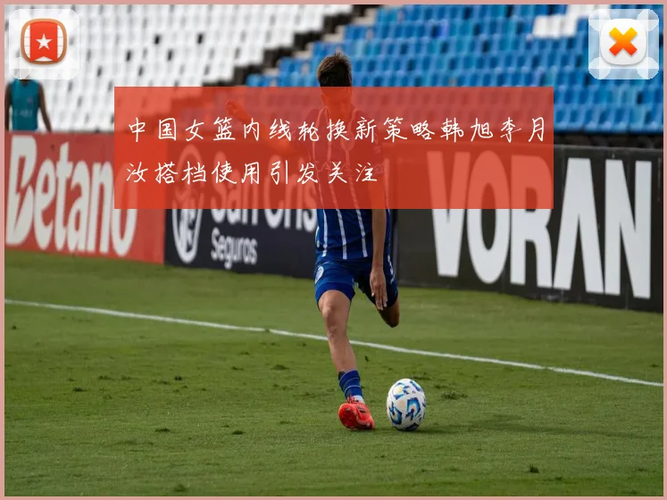 中国女篮内线轮换新策略韩旭李月汝搭档使用引发关注