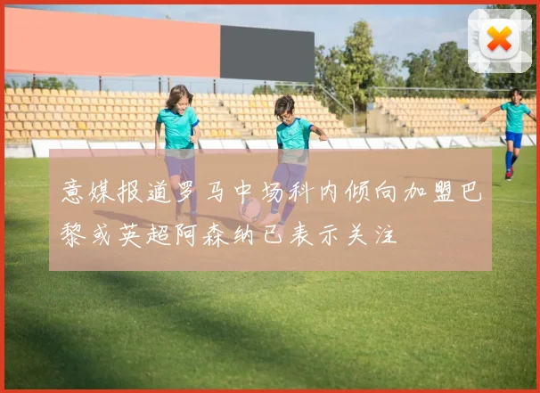 意媒报道罗马中场科内倾向加盟巴黎或英超阿森纳已表示关注